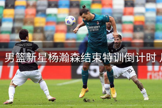 男篮新星杨瀚森结束特训倒计时 月中国内两周合练冲刺世预赛
